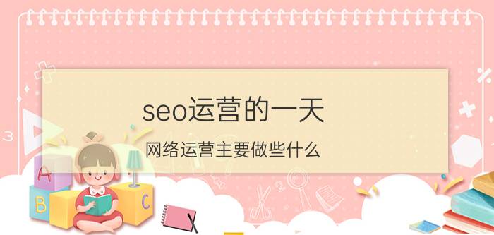 seo运营的一天 网络运营主要做些什么？